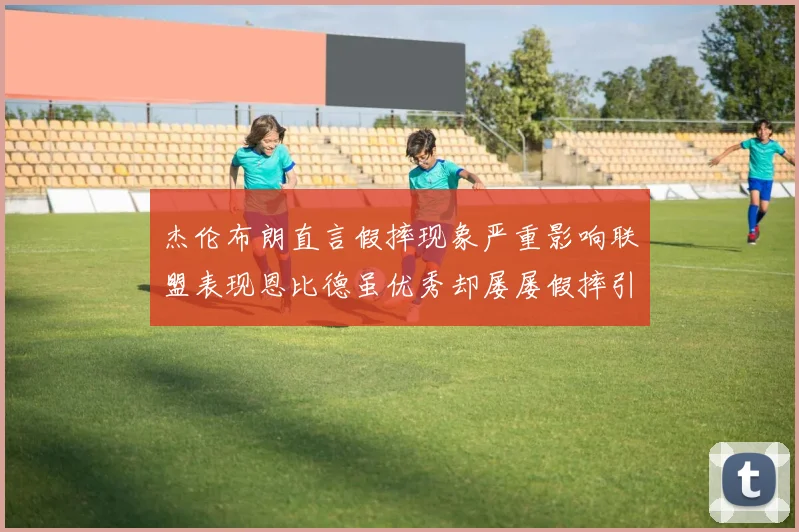 杰伦布朗直言假摔现象严重影响联盟表现恩比德虽优秀却屡屡假摔引争议