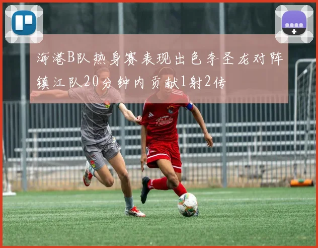 海港B队热身赛表现出色李圣龙对阵镇江队20分钟内贡献1射2传