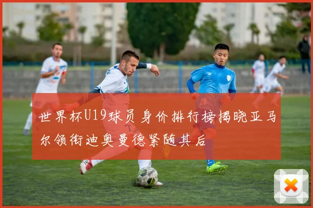 世界杯U19球员身价排行榜揭晓亚马尔领衔迪奥曼德紧随其后