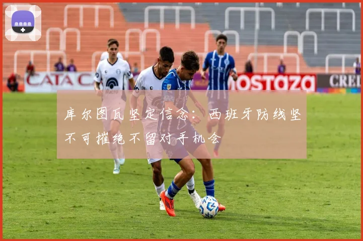 库尔图瓦坚定信念：西班牙防线坚不可摧绝不留对手机会