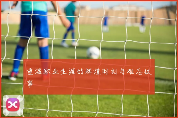 重温职业生涯的辉煌时刻与难忘故事