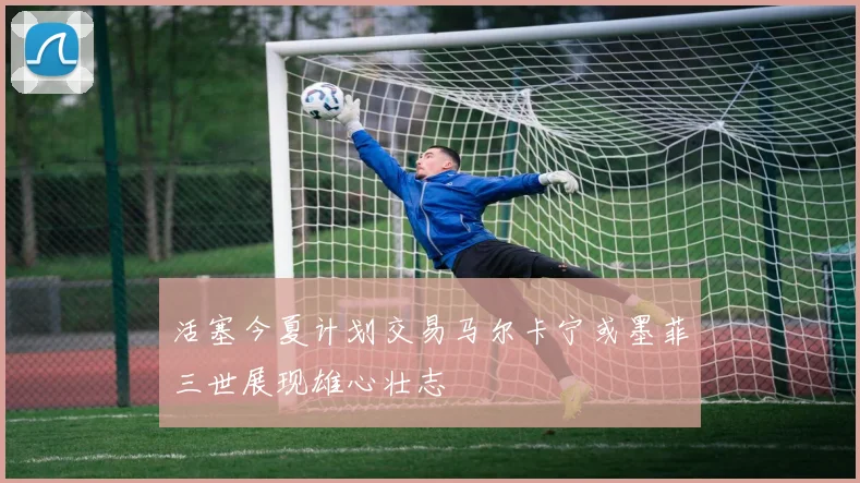 活塞今夏计划交易马尔卡宁或墨菲三世展现雄心壮志