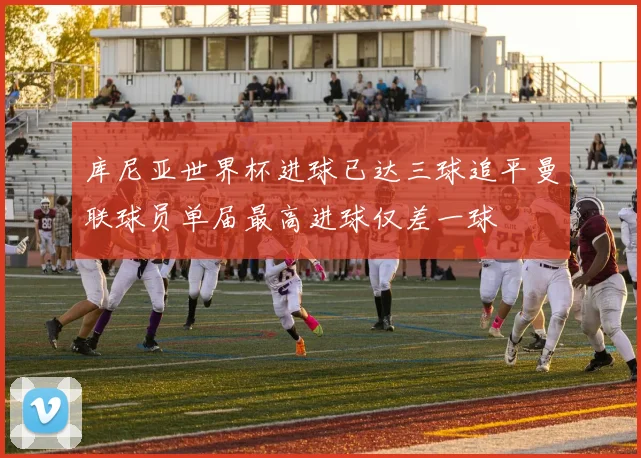 库尼亚世界杯进球已达三球追平曼联球员单届最高进球仅差一球