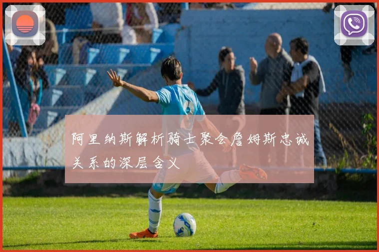 阿里纳斯解析骑士聚会詹姆斯忠诚关系的深层含义