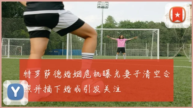 特罗萨德婚姻危机曝光妻子清空合照并摘下婚戒引发关注