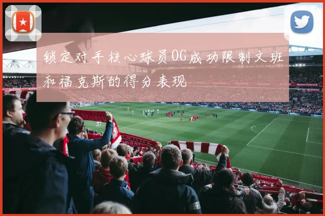 锁定对手核心球员OG成功限制文班和福克斯的得分表现