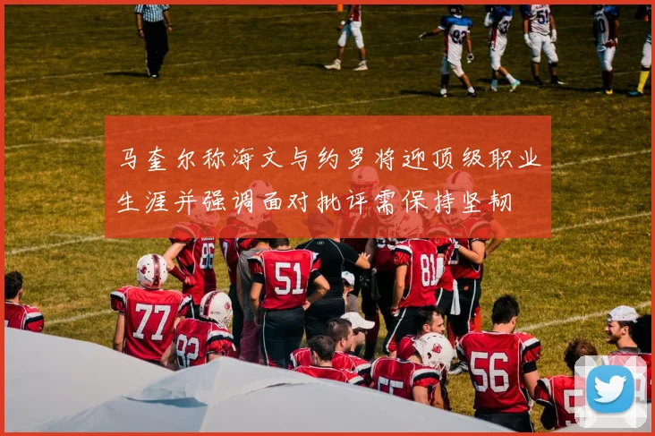 马奎尔称海文与约罗将迎顶级职业生涯并强调面对批评需保持坚韧