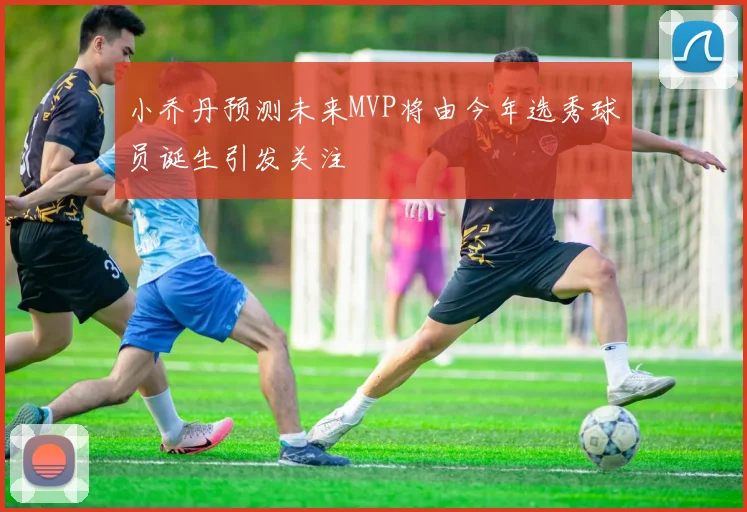 小乔丹预测未来MVP将由今年选秀球员诞生引发关注