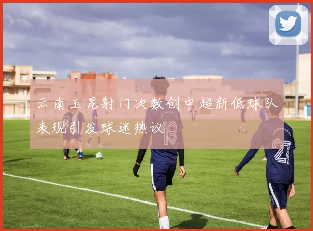 云南玉昆射门次数创中超新低球队表现引发球迷热议