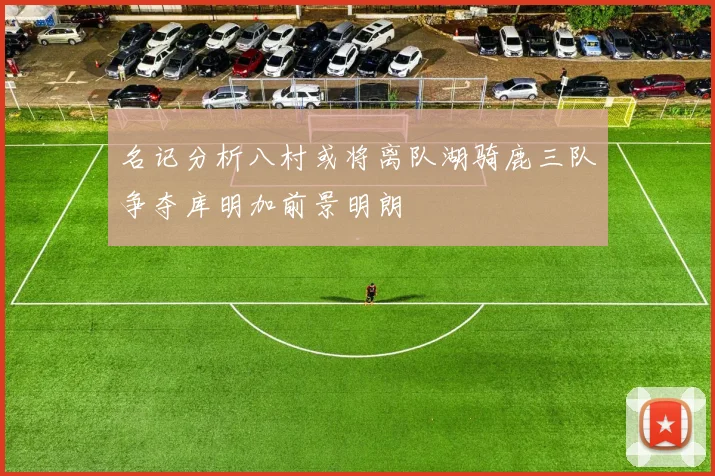 名记分析八村或将离队湖骑鹿三队争夺库明加前景明朗